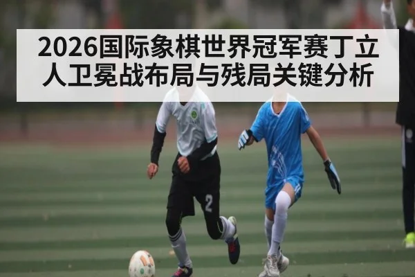 2026国际象棋世界冠军赛丁立人卫冕战布局与残局关键分析